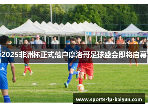 2025非洲杯正式落户摩洛哥足球盛会即将启幕 2025非洲杯正式落户摩洛哥足球盛会即将启幕