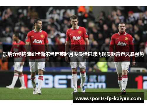 加纳乔倒钩破纽卡斯尔当选英超月度最佳进球再现曼联青春风暴强势 加纳乔倒钩破纽卡斯尔当选英超月度最佳进球再现曼联青春风暴强势