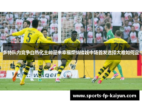 多特队内竞争白热化主帅迎来幸福烦恼锋线中场首发选择太难如何定 多特队内竞争白热化主帅迎来幸福烦恼锋线中场首发选择太难如何定