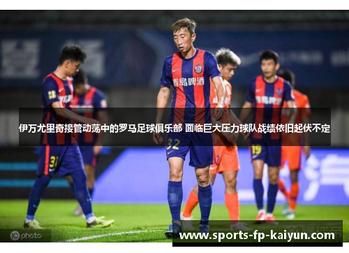 伊万尤里奇接管动荡中的罗马足球俱乐部 面临巨大压力球队战绩依旧起伏不定 伊万尤里奇接管动荡中的罗马足球俱乐部 面临巨大压力球队战绩依旧起伏不定